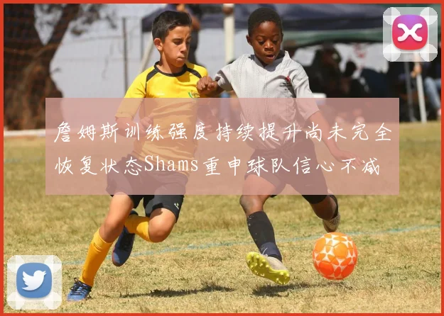 詹姆斯训练强度持续提升尚未完全恢复状态Shams重申球队信心不减