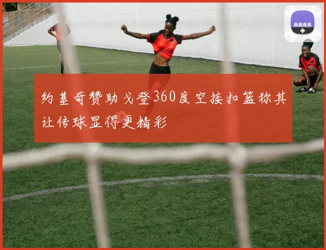 约基奇赞助戈登360度空接扣篮称其让传球显得更精彩