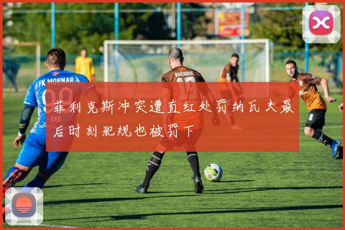 菲利克斯冲突遭直红处罚纳瓦夫最后时刻犯规也被罚下