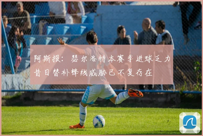 阿斯报：瑟尔洛特本赛季进球乏力昔日替补锋线威胁已不复存在
