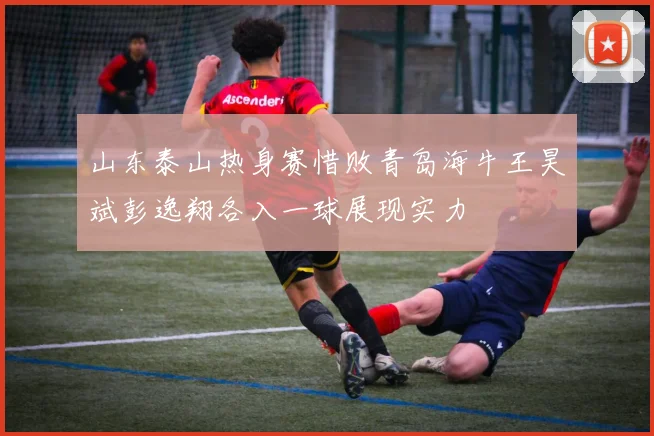 山东泰山热身赛惜败青岛海牛王昊斌彭逸翔各入一球展现实力