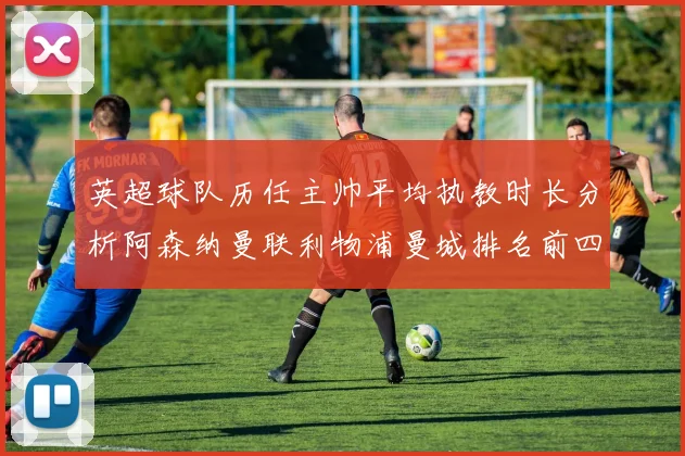 英超球队历任主帅平均执教时长分析阿森纳曼联利物浦曼城排名前四