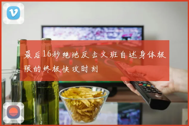 最后16秒绝地反击文班自述身体极限的终极快攻时刻
