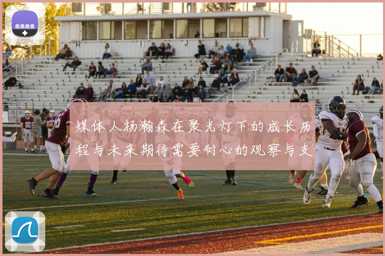 媒体人杨瀚森在聚光灯下的成长历程与未来期待需要耐心的观察与支持
