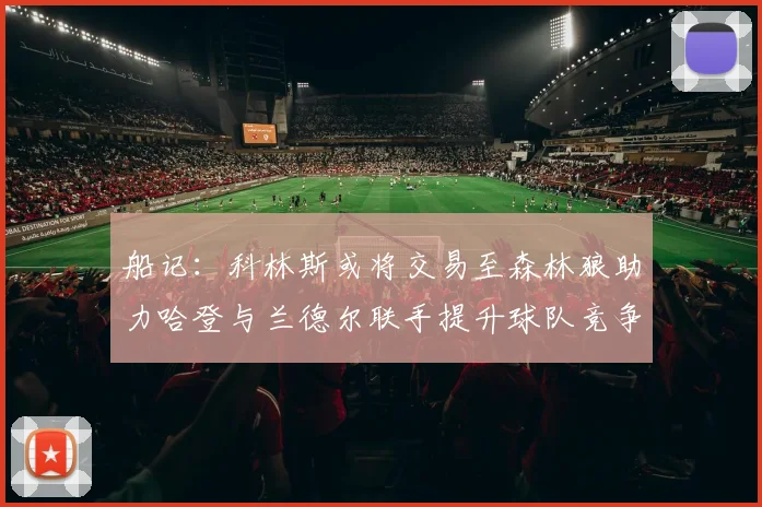 船记：科林斯或将交易至森林狼助力哈登与兰德尔联手提升球队竞争力