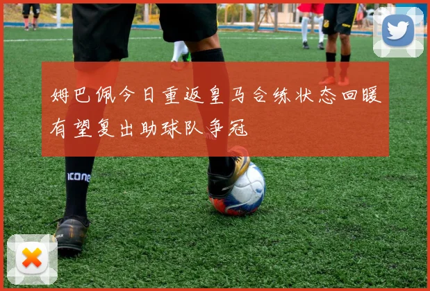 姆巴佩今日重返皇马合练状态回暖有望复出助球队争冠