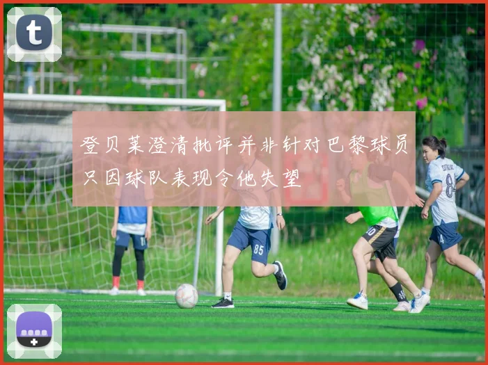 登贝莱澄清批评并非针对巴黎球员只因球队表现令他失望
