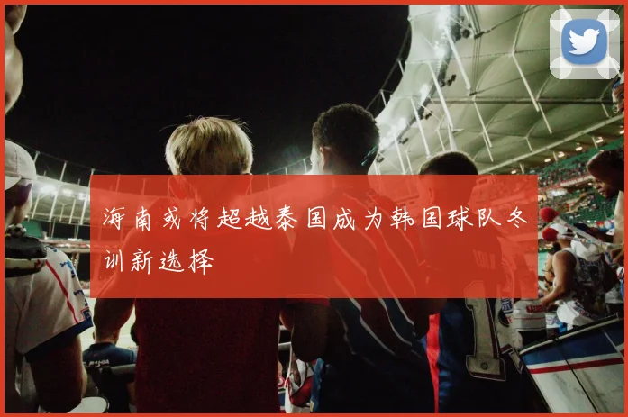 海南或将超越泰国成为韩国球队冬训新选择