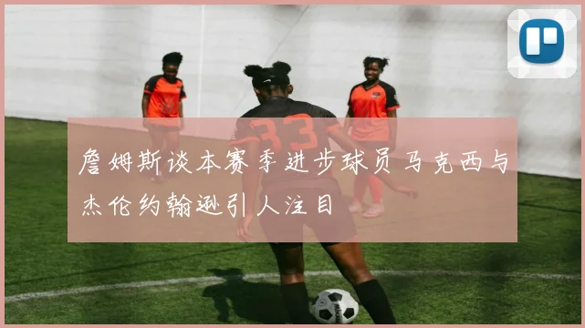 詹姆斯谈本赛季进步球员马克西与杰伦约翰逊引人注目