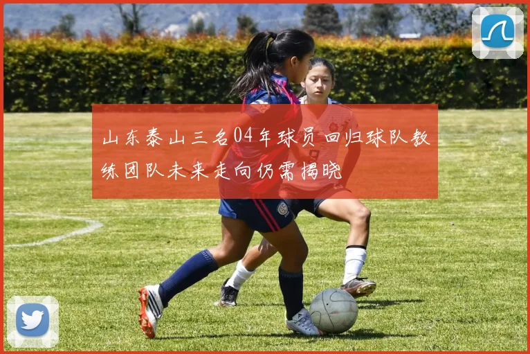 山东泰山三名04年球员回归球队教练团队未来走向仍需揭晓