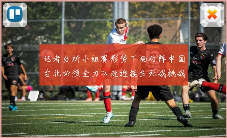 记者分析小组赛形势下场对阵中国台北必须全力以赴迎接生死战挑战
