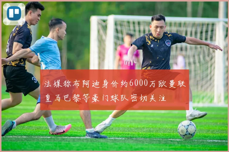 法媒称布阿迪身价约6000万欧曼联皇马巴黎等豪门球队密切关注