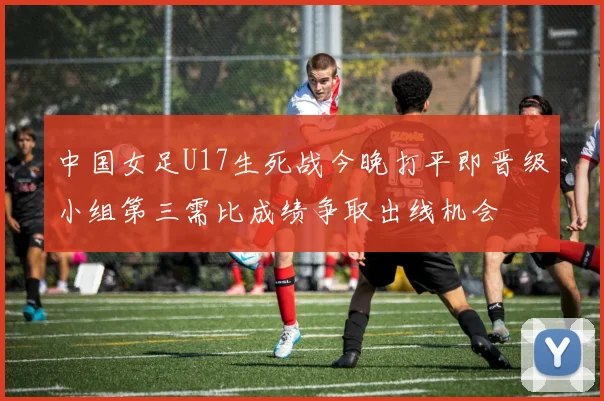 中国女足U17生死战今晚打平即晋级小组第三需比成绩争取出线机会