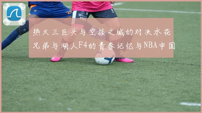 热火三巨头与空接之城的对决水花兄弟与湖人F4的青春记忆与NBA中国赛的交汇