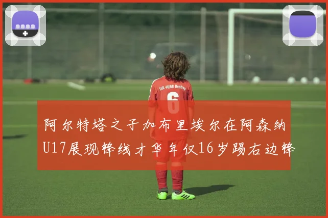 阿尔特塔之子加布里埃尔在阿森纳U17展现锋线才华年仅16岁踢右边锋