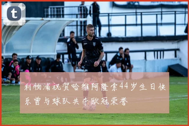 利物浦祝贺哈维阿隆索44岁生日快乐曾与球队共夺欧冠荣誉