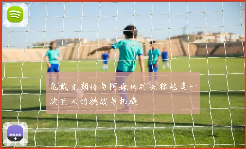 范戴克期待与阿森纳对决称这是一次巨大的挑战与机遇