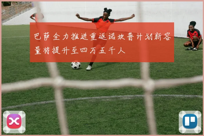 巴萨全力推进重返诺坎普计划新容量将提升至四万五千人