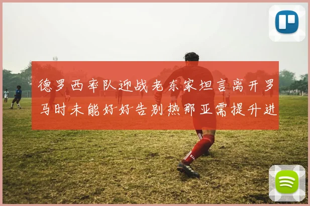 德罗西率队迎战老东家坦言离开罗马时未能好好告别热那亚需提升进攻强度
