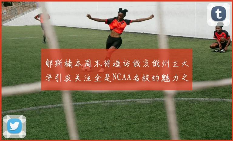郇斯楠本周末将造访俄亥俄州立大学引发关注全是NCAA名校的魅力之旅