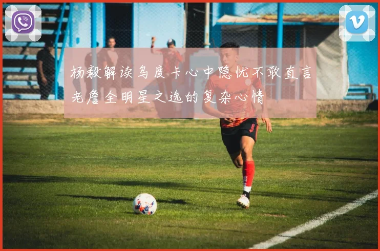 杨毅解读乌度卡心中隐忧不敢直言老詹全明星之选的复杂心情