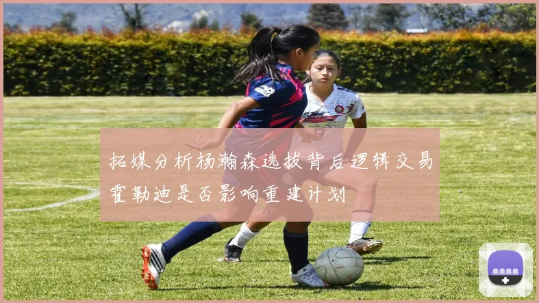 拓媒分析杨瀚森选拔背后逻辑交易霍勒迪是否影响重建计划
