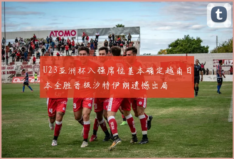 U23亚洲杯八强席位基本确定越南日本全胜晋级沙特伊朗遗憾出局