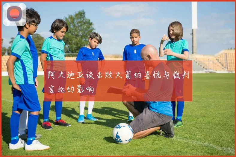 阿夫迪亚谈击败火箭的喜悦与裁判言论的影响