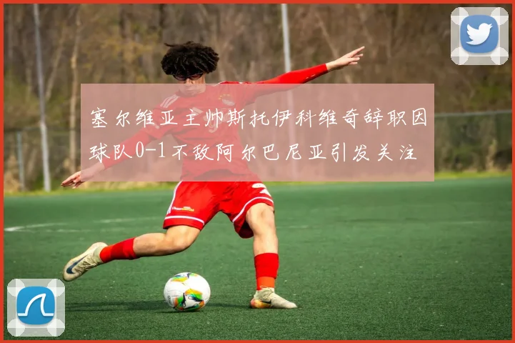 塞尔维亚主帅斯托伊科维奇辞职因球队0-1不敌阿尔巴尼亚引发关注